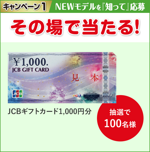 キャンペーン1 NEWモデルを「知って」応募 その場で当たる！JCBギフトカード1,000円分 抽選で100名様