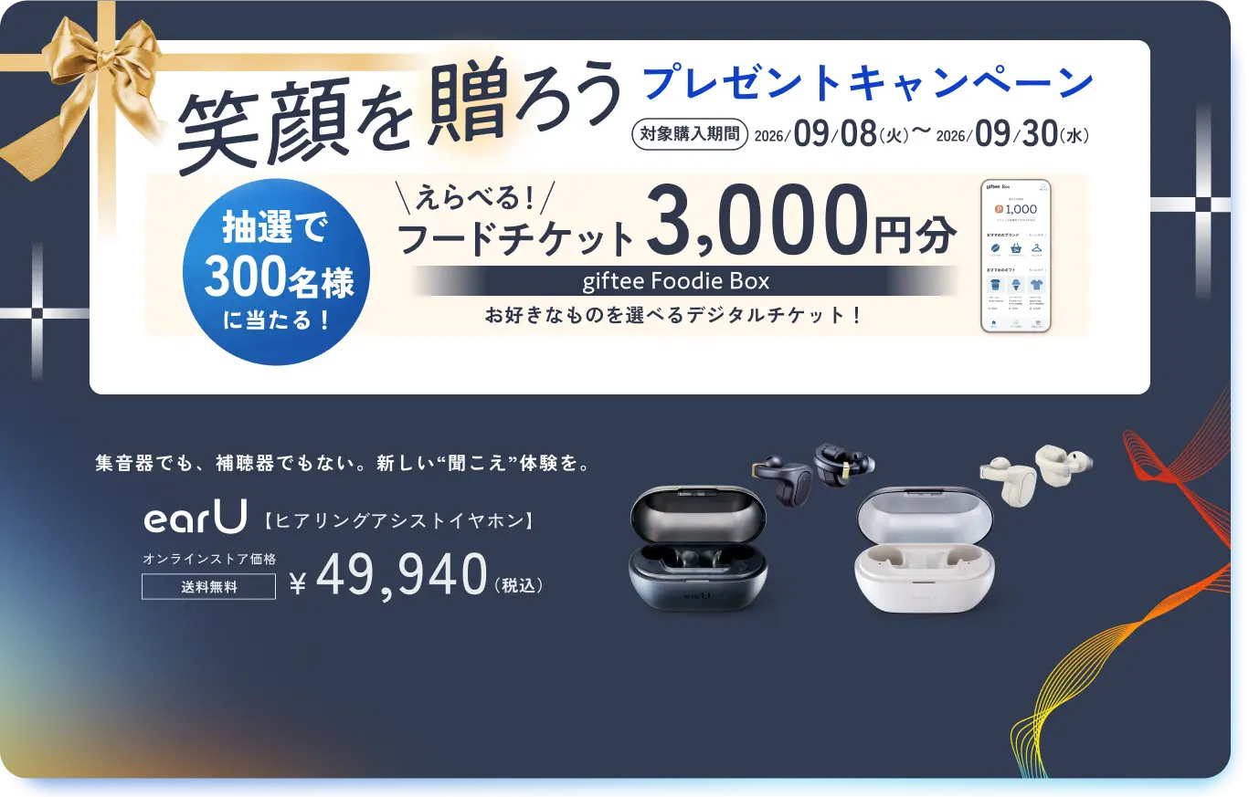 笑顔を贈ろう プレゼントキャンペーン 対象購入期間 2026年9月8日(火)〜9月30日(水) 抽選で300名様に当たる！ えらべる！フードチケット 3,000円分 giftee Foodie Box お好きなものを選べるデジタルチケット！ 集音器でも、補聴器でもない。新しい“聞こえ”体験を。earU【ヒアリングアシストイヤホン】 オンラインストア価格 送料無料 ￥49,940（税込）