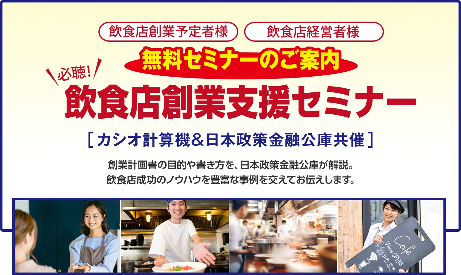 ＜飲食店創業予定者様＞＜飲食店経営者様＞無料セミナーのご案内　【必聴！】飲食店創業支援セミナー　［カシオ計算機＆日本政策金融公庫共催］創業計画書の目的や書き方を、日本政策金融公庫が解説。飲食店成功のノウハウを豊富な事例を交えてお伝えします。