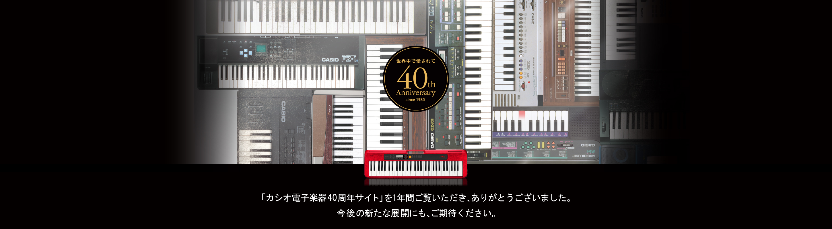 １年間、「カシオ電子楽器40周年サイト」をご覧いただき、ありがとうございました。これからの未来も「すべての人に、音楽の楽しさを」提供していくカシオ電子楽器の取り組みにご期待ください。